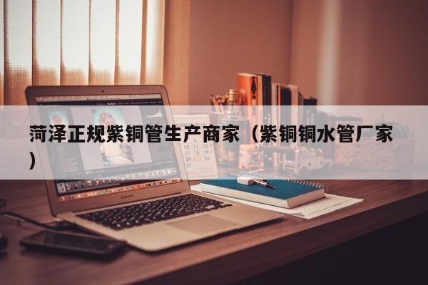 菏澤正規(guī)紫銅管生產(chǎn)商家（紫銅銅水管廠家 ）