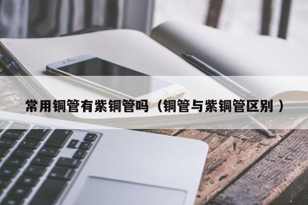 常用銅管有紫銅管嗎（銅管與紫銅管區(qū)別 ）