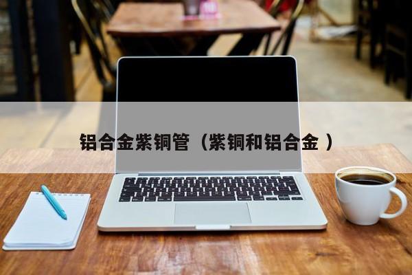 鋁合金紫銅管（紫銅和鋁合金 ）