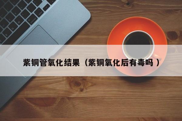 紫銅管氧化結(jié)果（紫銅氧化后有毒嗎 ）