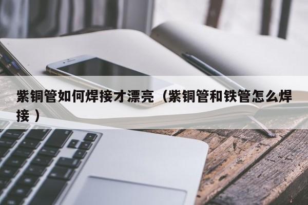 紫銅管如何焊接才漂亮（紫銅管和鐵管怎么焊接 ）