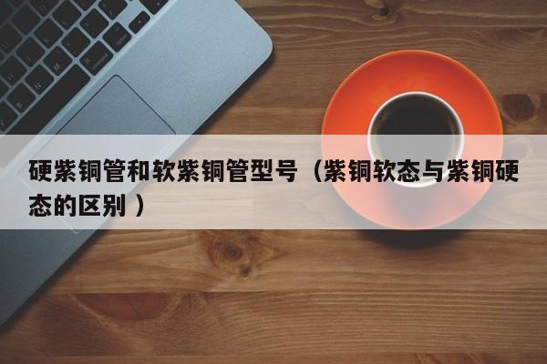 硬紫銅管和軟紫銅管型號(hào)（紫銅軟態(tài)與紫銅硬態(tài)的區(qū)別 ）