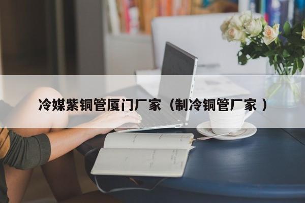 冷媒紫銅管廈門廠家（制冷銅管廠家 ）