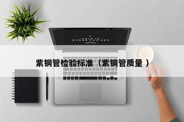 紫銅管檢驗(yàn)標(biāo)準(zhǔn)（紫銅管質(zhì)量 ）