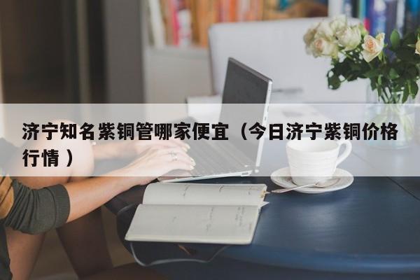 濟(jì)寧知名紫銅管哪家便宜（今日濟(jì)寧紫銅價(jià)格行情 ）