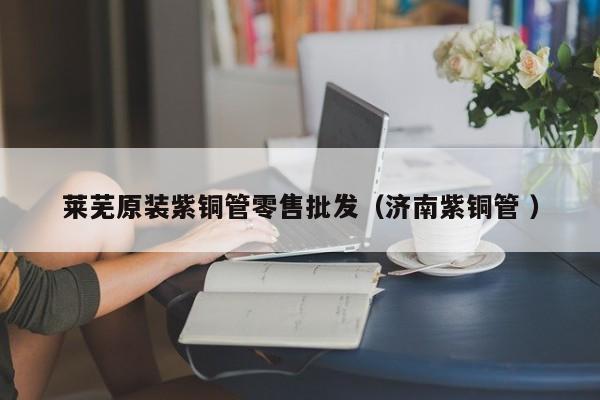萊蕪原裝紫銅管零售批發(fā)（濟(jì)南紫銅管 ）
