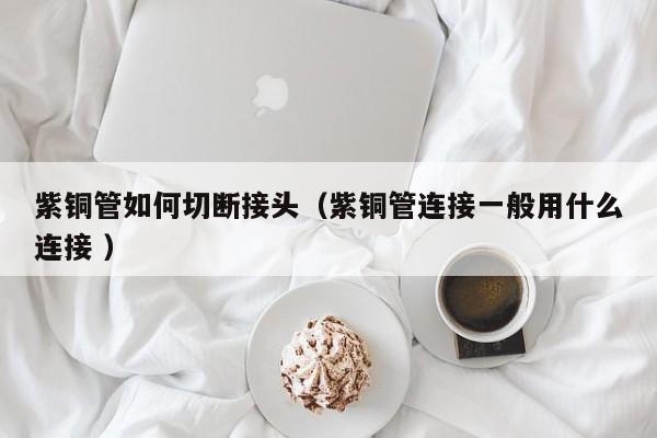 紫銅管如何切斷接頭（紫銅管連接一般用什么連接 ）