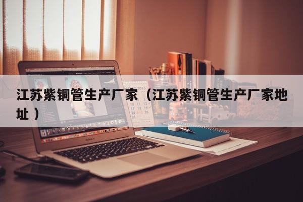 江蘇紫銅管生產(chǎn)廠家（江蘇紫銅管生產(chǎn)廠家地址 ）