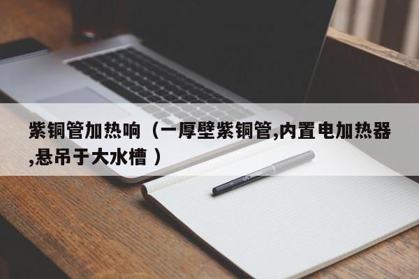 紫銅管加熱響（一厚壁紫銅管,內(nèi)置電加熱器,懸吊于大水槽 ）