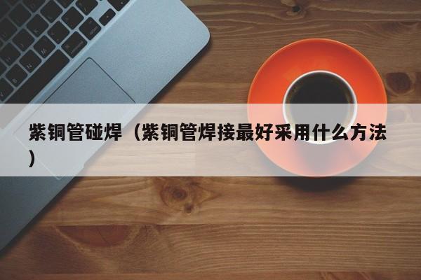 紫銅管碰焊（紫銅管焊接最好采用什么方法 ）