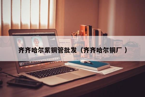 齊齊哈爾紫銅管批發(fā)（齊齊哈爾銅廠 ）