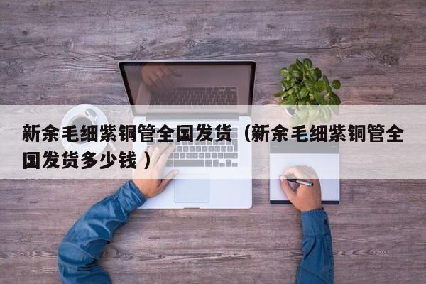 新余毛細(xì)紫銅管全國發(fā)貨（新余毛細(xì)紫銅管全國發(fā)貨多少錢 ）