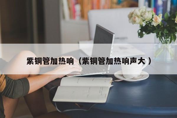 紫銅管加熱響（紫銅管加熱響聲大 ）