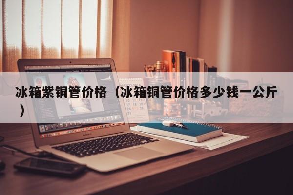 冰箱紫銅管價(jià)格（冰箱銅管價(jià)格多少錢一公斤 ）