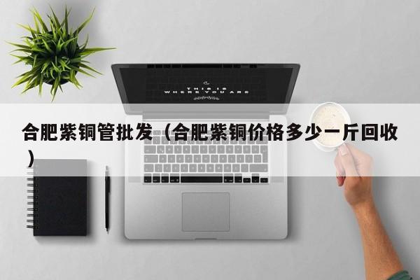 合肥紫銅管批發(fā)（合肥紫銅價(jià)格多少一斤回收 ）