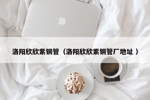 洛陽欣欣紫銅管（洛陽欣欣紫銅管廠地址 ）