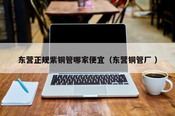 東營(yíng)正規(guī)紫銅管哪家便宜（東營(yíng)銅管廠 ）