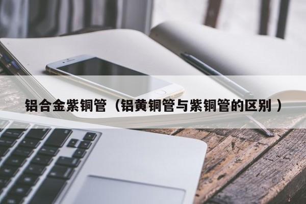 鋁合金紫銅管（鋁黃銅管與紫銅管的區(qū)別 ）