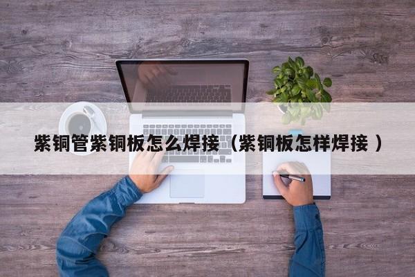 紫銅管紫銅板怎么焊接（紫銅板怎樣焊接 ）
