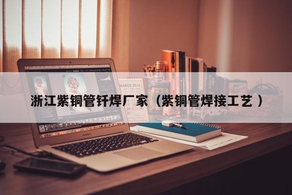 浙江紫銅管釬焊廠家（紫銅管焊接工藝 ）