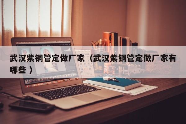 武漢紫銅管定做廠家（武漢紫銅管定做廠家有哪些 ）