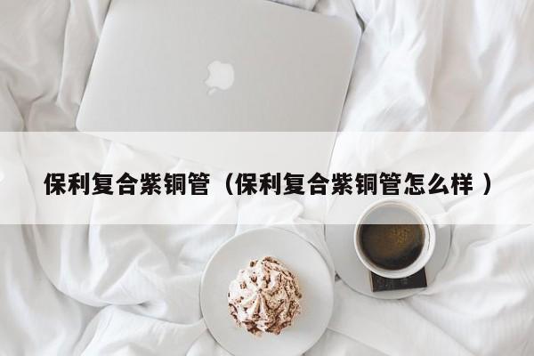 保利復合紫銅管（保利復合紫銅管怎么樣 ）