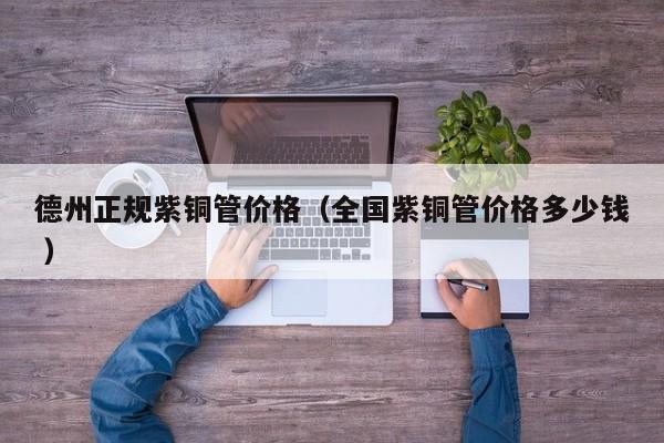 德州正規(guī)紫銅管價格（全國紫銅管價格多少錢 ）