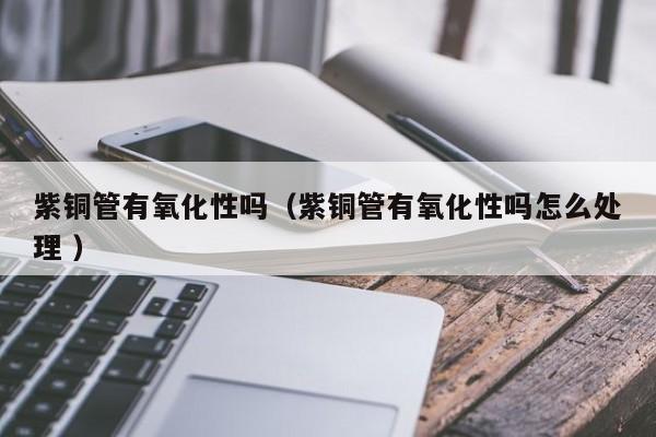 紫銅管有氧化性嗎（紫銅管有氧化性嗎怎么處理 ）