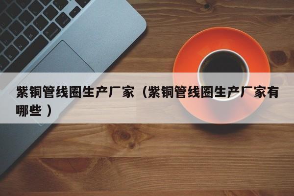 紫銅管線圈生產(chǎn)廠家（紫銅管線圈生產(chǎn)廠家有哪些 ）