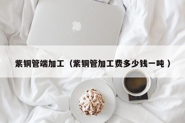 紫銅管端加工（紫銅管加工費(fèi)多少錢一噸 ）