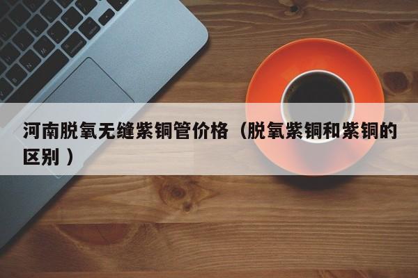 河南脫氧無縫紫銅管價(jià)格（脫氧紫銅和紫銅的區(qū)別 ）