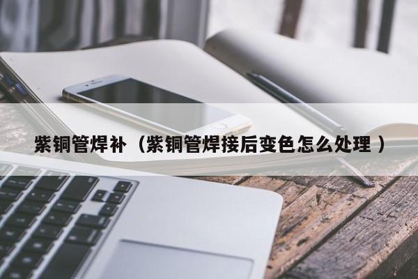 紫銅管焊補(bǔ)（紫銅管焊接后變色怎么處理 ）