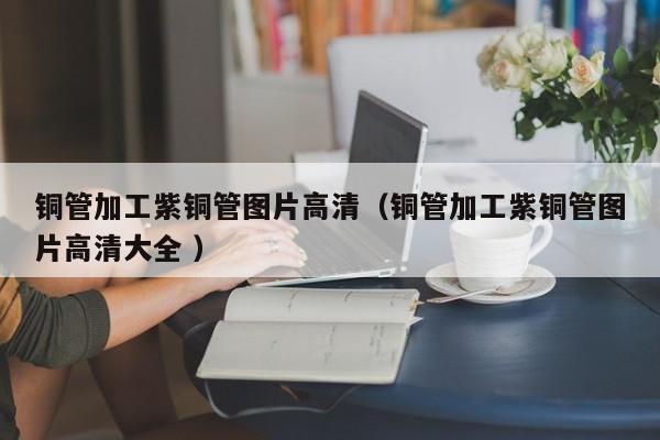 銅管加工紫銅管圖片高清（銅管加工紫銅管圖片高清大全 ）