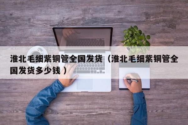 淮北毛細(xì)紫銅管全國發(fā)貨（淮北毛細(xì)紫銅管全國發(fā)貨多少錢 ）