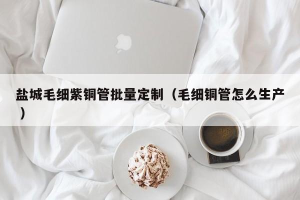 鹽城毛細(xì)紫銅管批量定制（毛細(xì)銅管怎么生產(chǎn) ）