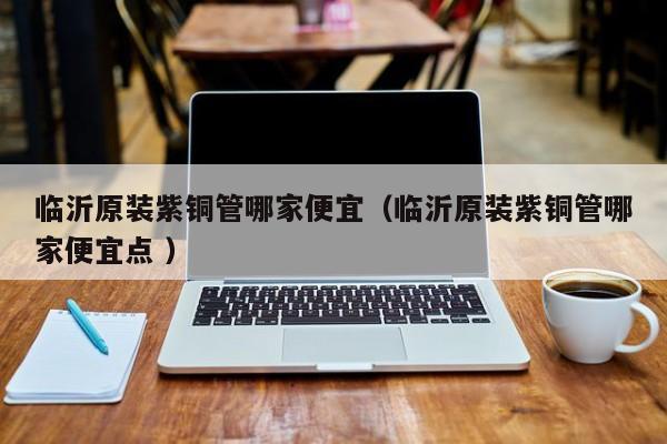 臨沂原裝紫銅管哪家便宜（臨沂原裝紫銅管哪家便宜點 ）