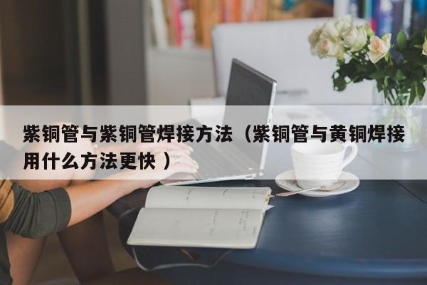紫銅管與紫銅管焊接方法（紫銅管與黃銅焊接用什么方法更快 ）