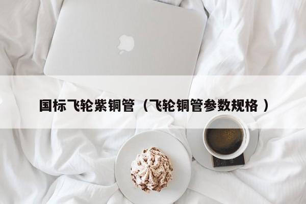 國標飛輪紫銅管（飛輪銅管參數(shù)規(guī)格 ）