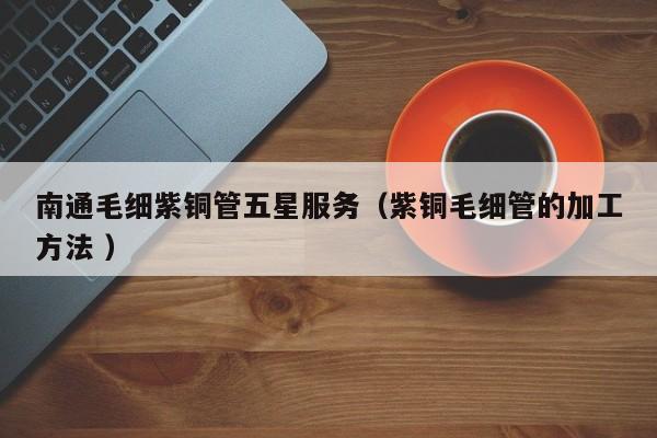 南通毛細紫銅管五星服務(wù)（紫銅毛細管的加工方法 ）