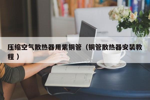 壓縮空氣散熱器用紫銅管（銅管散熱器安裝教程 ）