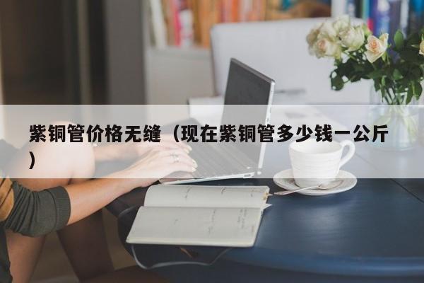 紫銅管價格無縫（現(xiàn)在紫銅管多少錢一公斤 ）