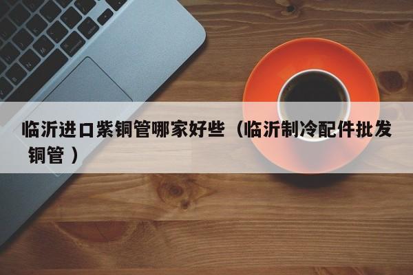 臨沂進(jìn)口紫銅管哪家好些（臨沂制冷配件批發(fā) 銅管 ）