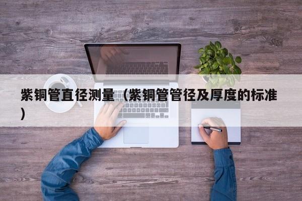紫銅管直徑測(cè)量（紫銅管管徑及厚度的標(biāo)準(zhǔn) ）