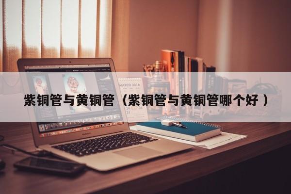 紫銅管與黃銅管（紫銅管與黃銅管哪個(gè)好 ）