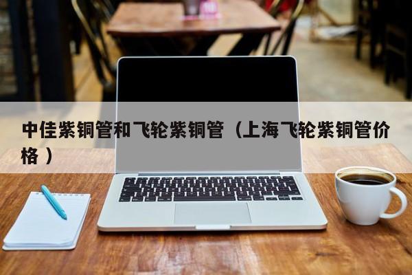中佳紫銅管和飛輪紫銅管（上海飛輪紫銅管價格 ）