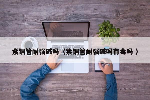 紫銅管耐強堿嗎（紫銅管耐強堿嗎有毒嗎 ）