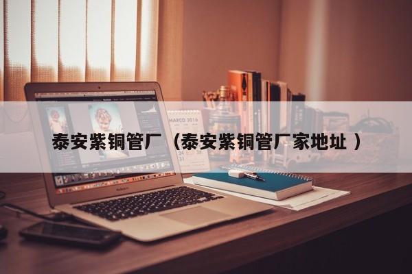 泰安紫銅管廠（泰安紫銅管廠家地址 ）
