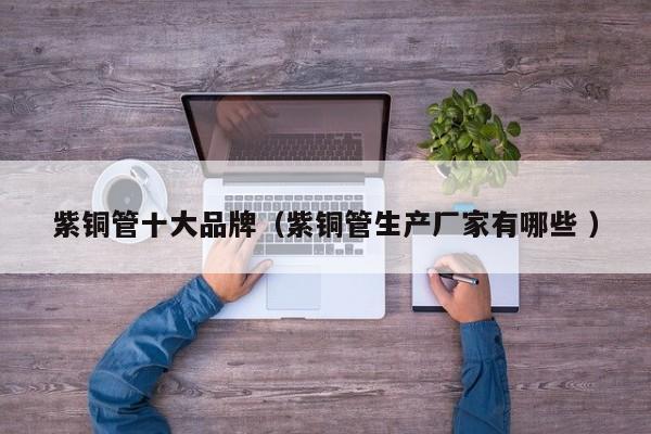 紫銅管十大品牌（紫銅管生產(chǎn)廠家有哪些 ）