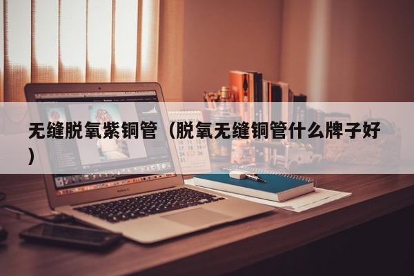 無(wú)縫脫氧紫銅管（脫氧無(wú)縫銅管什么牌子好 ）