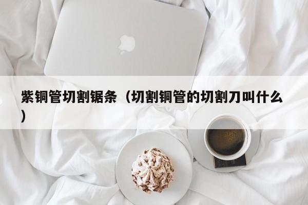 紫銅管切割鋸條（切割銅管的切割刀叫什么 ）
